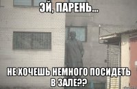  не хочешь немного посидеть в зале??