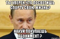 Ты уверен,что посветишь спорту свою жизнь? Накуй покупаешь абонимент ?