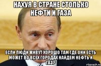 НАХУЯ В СТРАНЕ СТОЛЬКО НЕФТИ И ГАЗА ЕСЛИ ЛЮДИ ЖИВУТ ХОРОШО ТАМ ГДЕ ОНИ ЕСТЬ МОЖЕТ ВО ВСЕХ ГОРОДАХ НАЙДЕМ НЕФТЬ И ГАЗ?