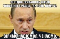 середня тривалість життя чоловіків в Рашці - 62 роки. Йому 61. Віримо.Надіємся. Чекаємо.