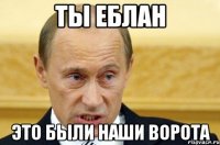 ты еблан это были наши ворота