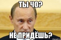 ТЫ ЧО? НЕ ПРИДЁШЬ?