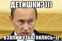 Детишки?))) Взяли и узбагоились=))