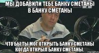 Мы добавили тебе банку сметаны в банку сметаны Что бы ты мог открыть банку сметаны когда открыл банку сметаны.