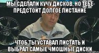 мы сделали кучу дисков, но тебе предстоит долгое листание чтоб ты уставал листать и выбрал самые чмошные диски