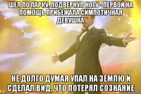 шел по парку, подвернул ногу - первой на помощь прибежала симпотичная девушка не долго думая упал на землю и сделал вид, что потерял сознание