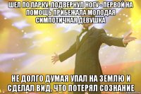 шел по парку, подвернул ногу - первой на помощь прибежала молодая симпотичная девушка не долго думая упал на землю и сделал вид, что потерял сознание