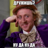 Дружишь? Ну да ну да