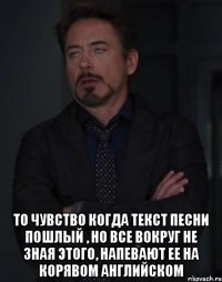  То чувство когда текст песни пошлый , но все вокруг не зная этого, напевают ее на корявом английском