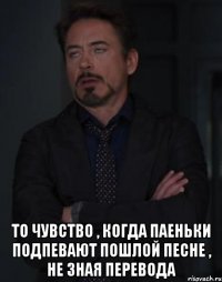  То чувство , когда паеньки подпевают пошлой песне , не зная перевода