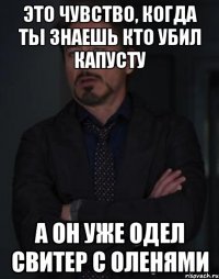 Это чувство, когда ты знаешь кто убил капусту А он уже одел свитер с оленями