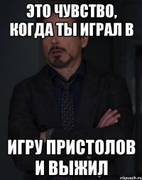 Это чувство, когда ты играл в Игру пристолов и выжил