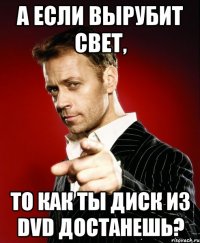 А ЕСЛИ ВЫРУБИТ СВЕТ, ТО КАК ТЫ ДИСК ИЗ DVD ДОСТАНЕШЬ?
