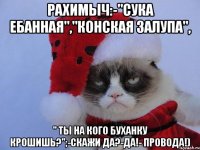 Рахимыч:-"сука ебанная","конская залупа", " ты на кого буханку крошишь?";-скажи да?-да!- ПРОВОДА!)