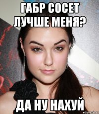 Габр сосет лучше меня? Да ну нахуй