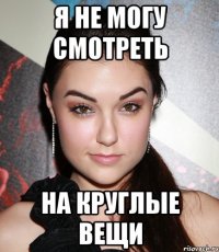 Я НЕ МОГУ СМОТРЕТЬ НА КРУГЛЫЕ ВЕЩИ