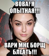 Вова! Я опытная!!! Вари мне борщ блеать!!!