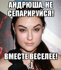 Андрюша, не сепарируйся! Вместе веселее! ;)