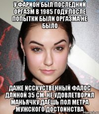 У фарион был последний оргазм в 1985 году.после попытки были оргазма не было Даже исскуственный фалос длиной 35 см. Не удовлетворил маньячку.даёшь пол метра мужского достоинства