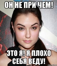 он не при чем! это я! я плохо себя веду!