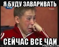 Я БУДУ ЗАВАРИВАТЬ СЕЙЧАС ВСЕ ЧАИ