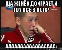 ща женёк доиграет и гоу все в лол? а? ааааааааааааааааа: