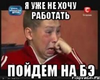 Я уже не хочу работать пойдем на БЭ