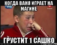 когда Ваня играет на магине Грустит 1 Сашко