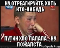 НУ ОТРЕАГИРУЙТЕ, ХОТЬ КТО-НИБУДЬ ПУТИН ХЛО ЛАЛАЛА... НУ ПОЖАЛСТА..