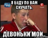 я буду по вам скучать, девоньки мои..