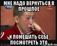 Мне надо вернуться в прошлое И помешать себе посмотреть это