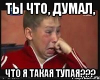 Ты что, думал, Что я такая тупая???