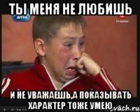 ты меня не любишь и не уважаешь,а показывать характер тоже умею