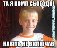 та я комп сьогодні навіть не включав
