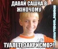 давай сашка в жіночому туалеті закриємо?!