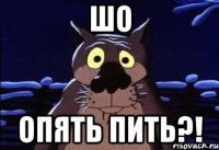 ШО ОПЯТЬ ПИТЬ?!