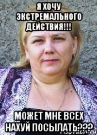 я хочу ЭКСТРЕМАЛЬНОГО действия!!! МОЖЕТ МНЕ ВСЕХ НАХУЙ ПОСЫЛАТЬ???