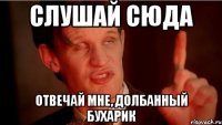 Слушай сюда Отвечай мне, долбанный бухарик