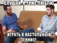 Слушай, я тоже люблю играть в настольный теннис!