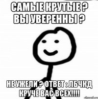 Самые крутые ? Вы уверенны ? НЕ УЖЕЛИ ? ОТВЕТ : ЛБЧКД круче вас всех!!!!