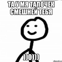 та у мя тапочек смешней тебя ))0)))