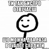 ти так бистро отвічаєш шо можна два раза в туалєт сходити