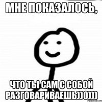 МНЕ ПОКАЗАЛОСЬ, ЧТО ТЫ САМ С СОБОЙ РАЗГОВАРИВАЕШЬ))0)))