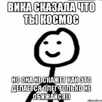 Вика сказала что ты космос Но она не скажет как это делается олег только не обижайся))