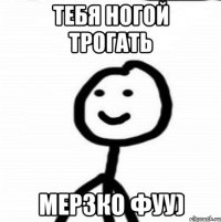 тебя ногой трогать мерзко фуу)