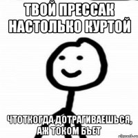 твой прессак настолько куртой чтоткогда дотрагиваешься, аж током бьет