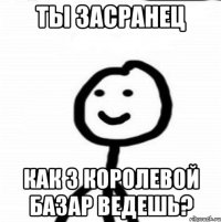 ты засранец как з королевой базар ведешь?