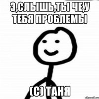 э,слышь,ты че,у тебя проблемы (с) Таня