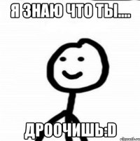 я знаю что ты.... дроочишь:D