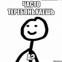 часто теребонькаешь а?